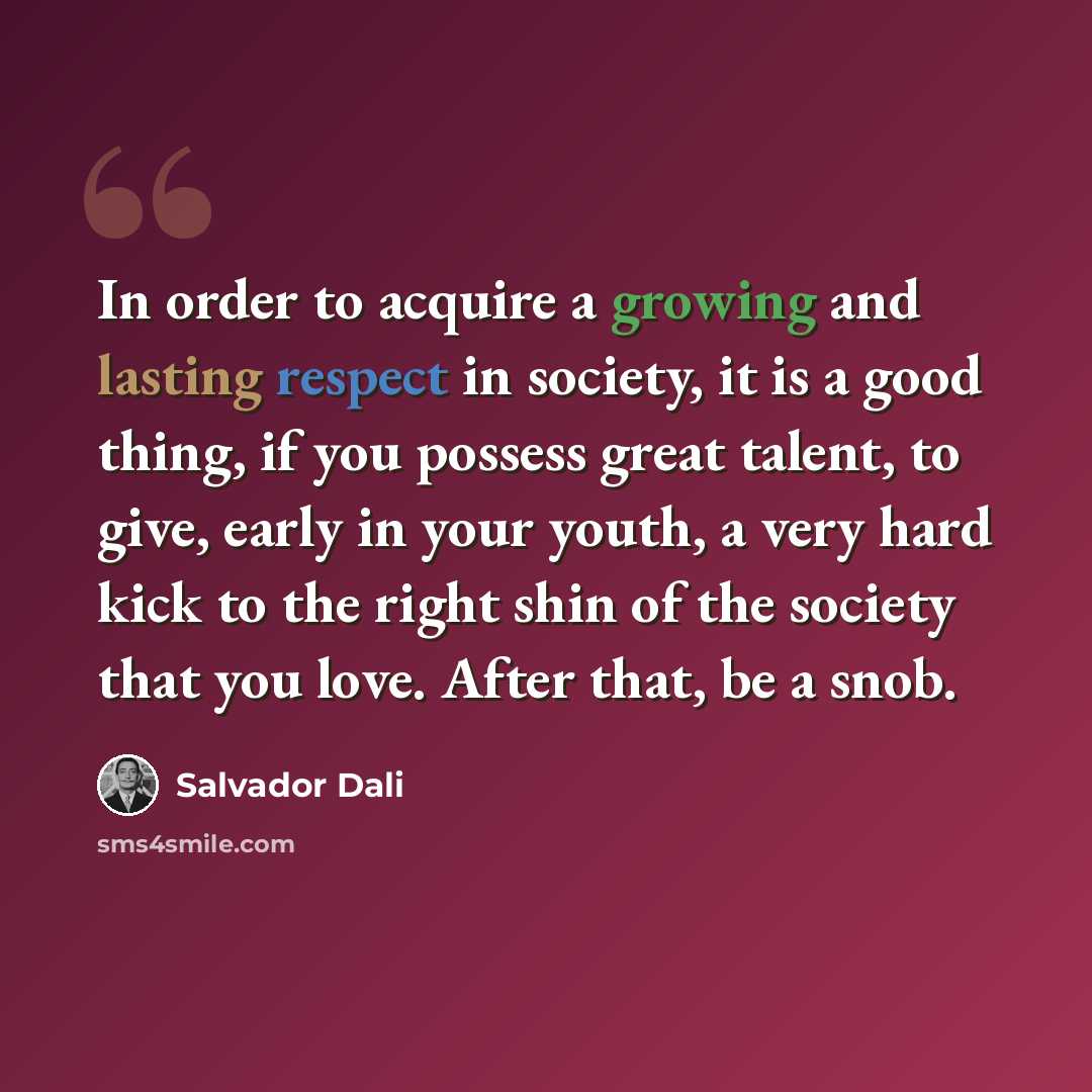 “In order to acquire a growing and lasting respect in society, it is a good thing, if you possess great talent, to give, early in your youth, a very hard kick to the right shin of the society that you love. After that, be a snob.” quote by Salvador Dali