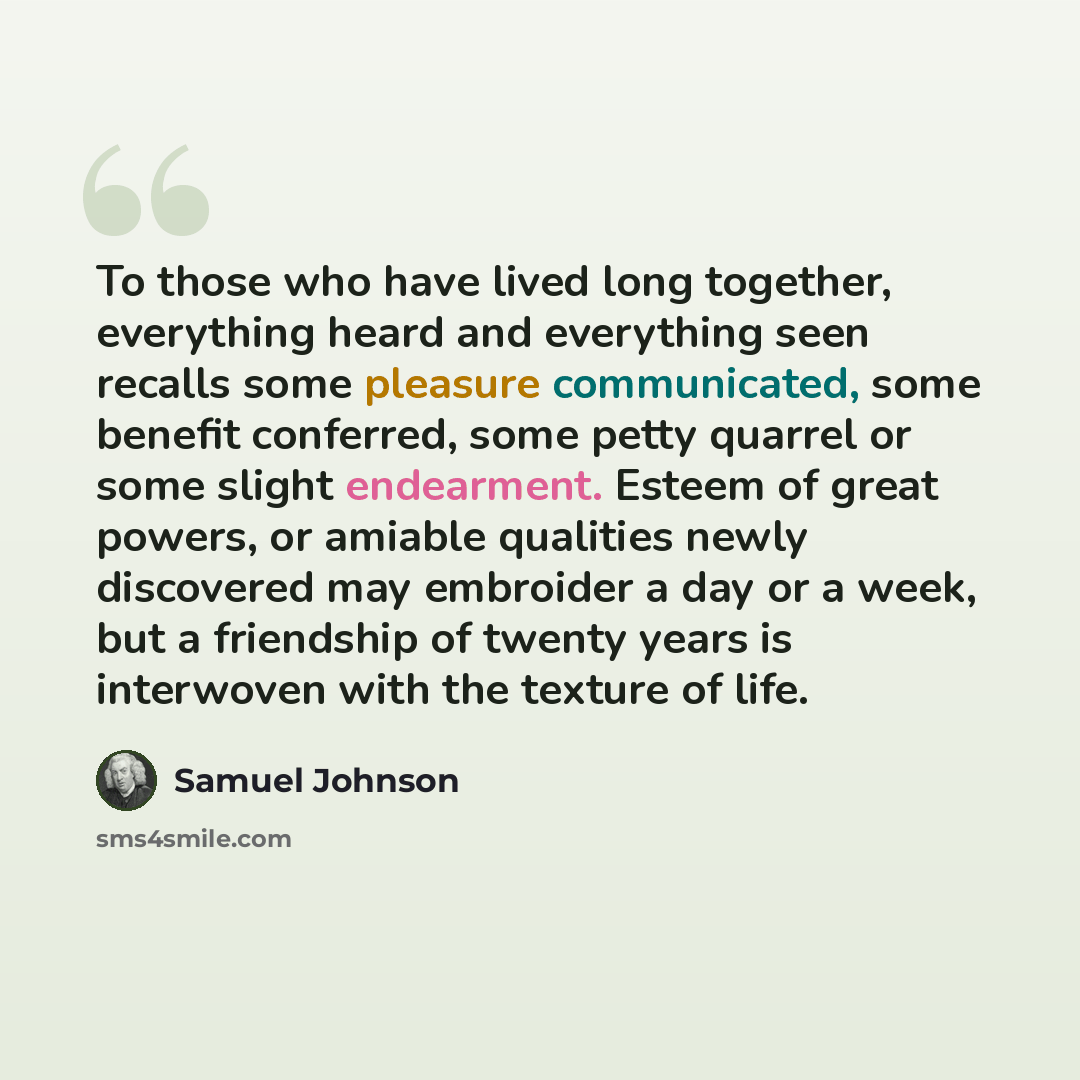“To those who have lived long together, everything heard and everything seen recalls some pleasure communicated, some benefit conferred, some petty quarrel or some slight endearment. Esteem of great powers, or amiable qualities newly discovered may embroider a day or a week, but a friendship of…” quote by Samuel Johnson