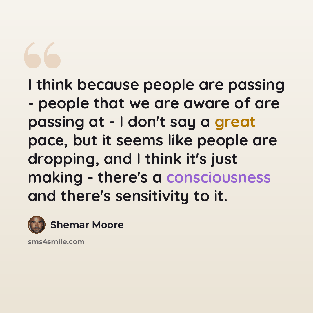 “I think because people are passing - people that we are aware of are passing at - I don't say a great pace, but it seems like people are dropping, and I think it's just making - there's a consciousness and there's sensitivity to it.” quote by Shemar Moore