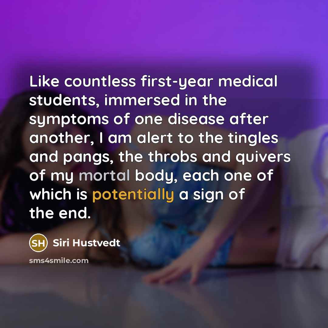 “Like countless first-year medical students, immersed in the symptoms of one disease after another, I am alert to the tingles and pangs, the throbs and quivers of my mortal body, each one of which is potentially a sign of the end.” quote by Siri Hustvedt