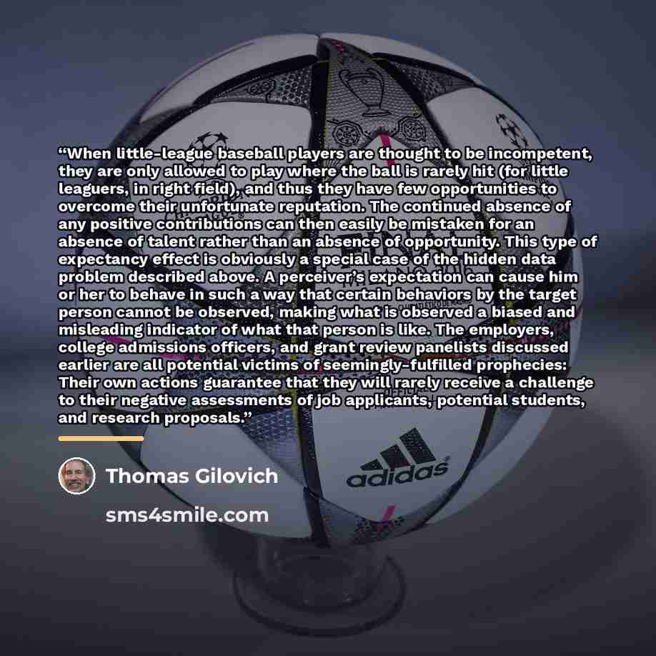 “When little-league baseball players are thought to be incompetent, they are only allowed to play where the ball is rarely hit (for little leaguers, in right field), and thus they have few opportunities to overcome their unfortunate reputation. The continued absence of any positive contributions…” quote by Thomas Gilovich