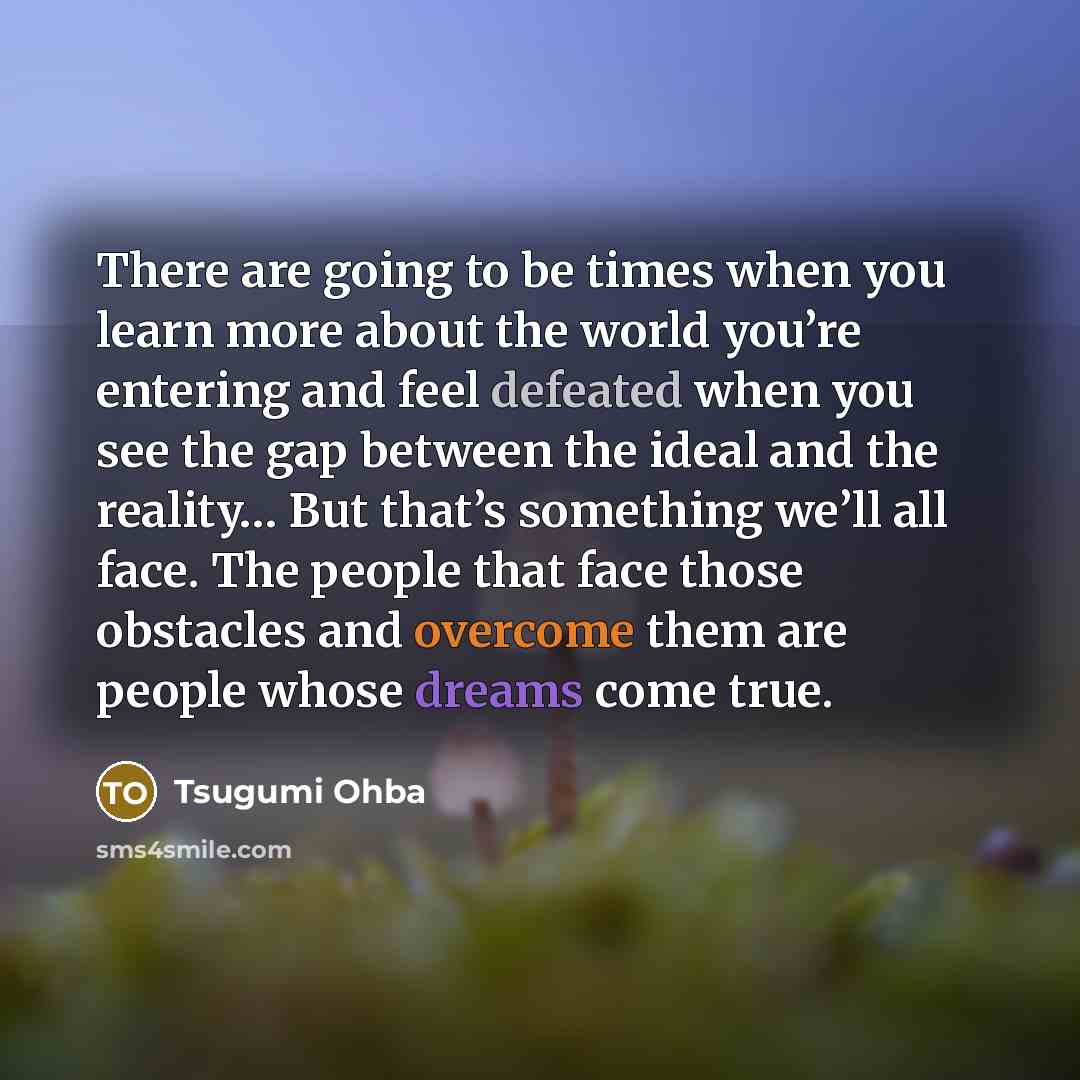 “There are going to be times when you learn more about the world you’re entering and feel defeated when you see the gap between the ideal and the reality… But that’s something we’ll all face. The people that face those obstacles and overcome them are people whose dreams come true.” quote by Tsugumi Ohba