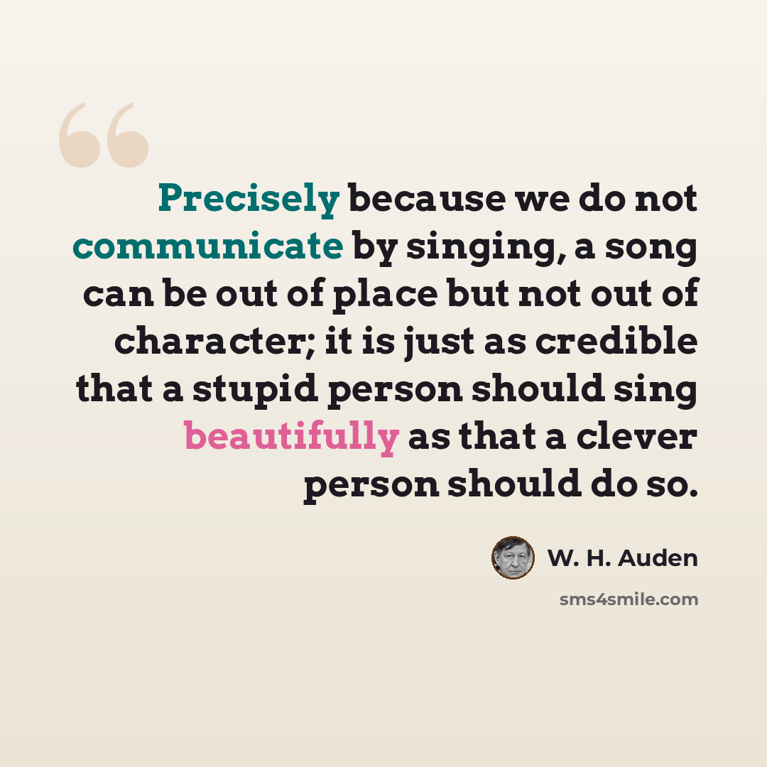 “Precisely because we do not communicate by singing, a song can be out of place but not out of character; it is just as credible that a stupid person should sing beautifully as that a clever person should do so.” quote by W. H. Auden