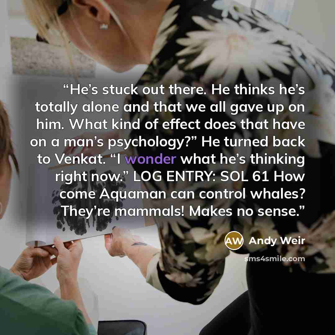 “He’s stuck out there. He thinks he’s totally alone and that we all gave up on him. What kind of effect does that have on a man’s psychology?” He turned back to Venkat. “I wonder what he’s thinking right now.” LOG ENTRY: SOL 61 How come Aquaman can control whales? They’re mammals! Makes no sense.” quote by Andy Weir
