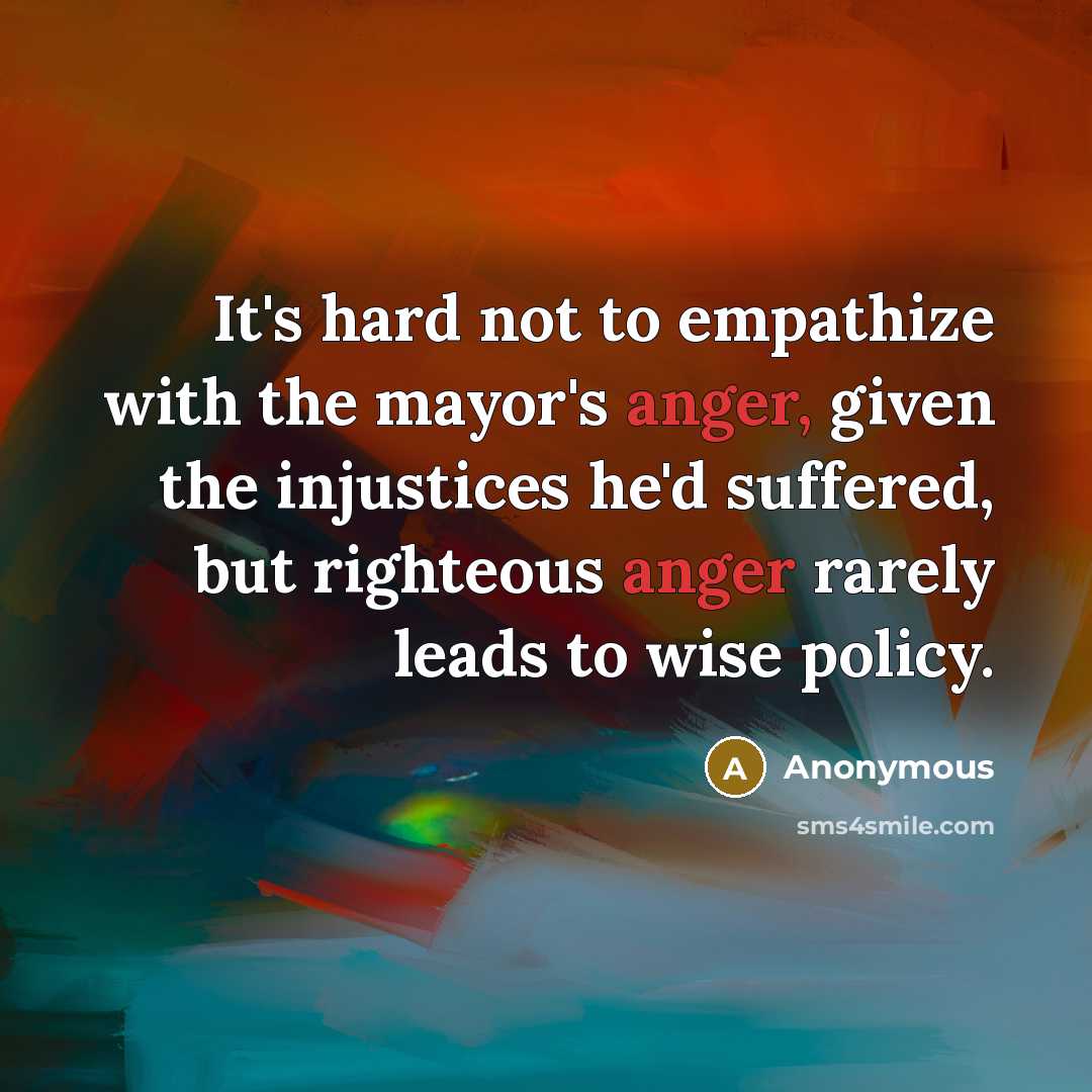 “It's hard not to empathize with the mayor's anger, given the injustices he'd suffered, but righteous anger rarely leads to wise policy.” quote by Anonymous