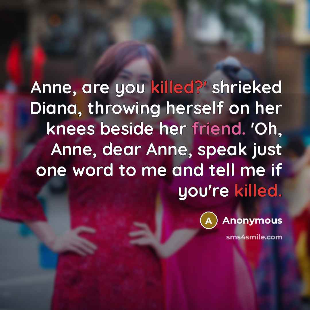 “Anne, are you killed?' shrieked Diana, throwing herself on her knees beside her friend. 'Oh, Anne, dear Anne, speak just one word to me and tell me if you're killed.” quote by Anonymous