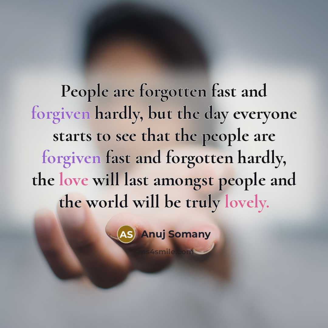 “People are forgotten fast and forgiven hardly, but the day everyone starts to see that the people are forgiven fast and forgotten hardly, the love will last amongst people and the world will be truly lovely.” quote by Anuj Somany