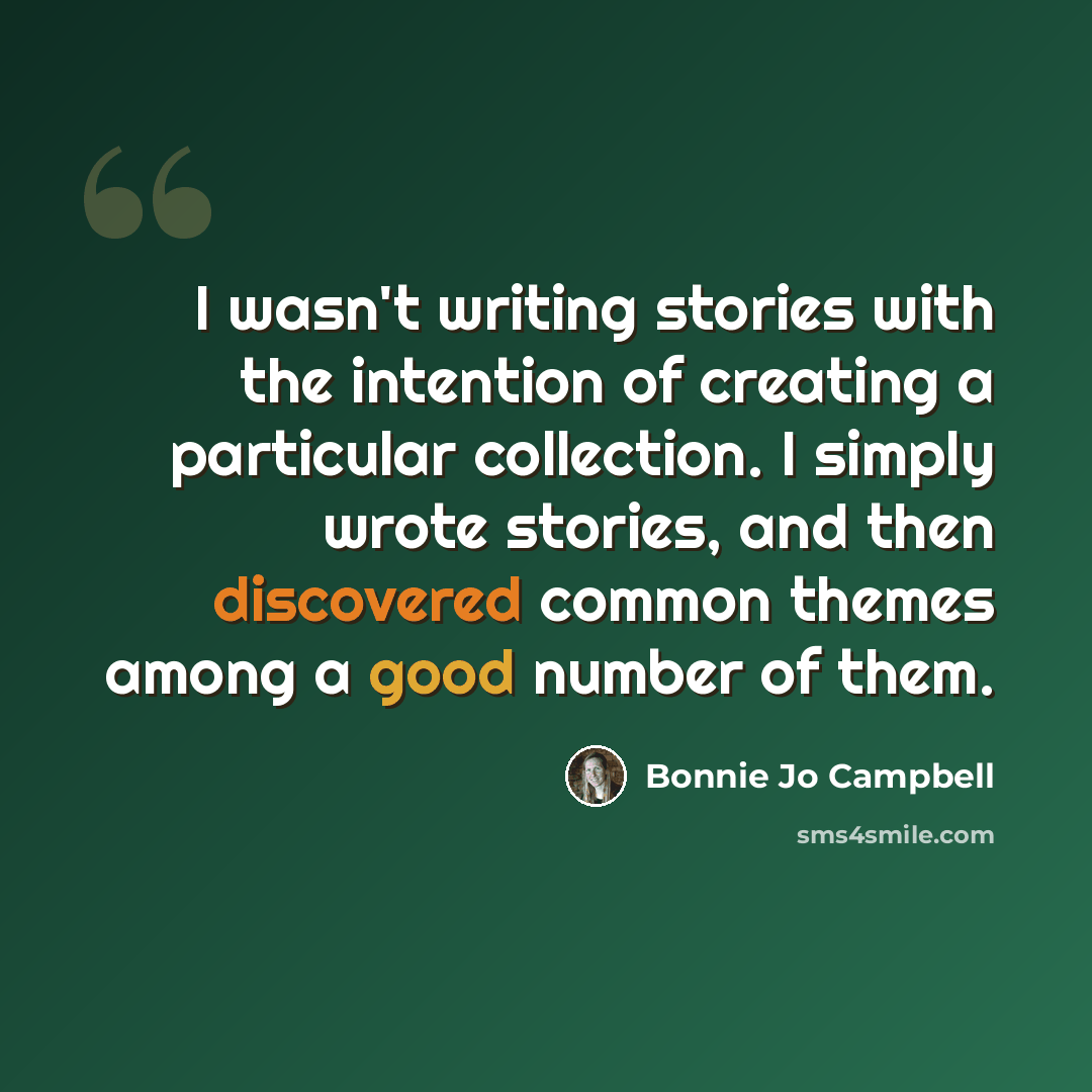 “I wasn't writing stories with the intention of creating a particular collection. I simply wrote stories, and then discovered common themes among a good number of them.” quote by Bonnie Jo Campbell