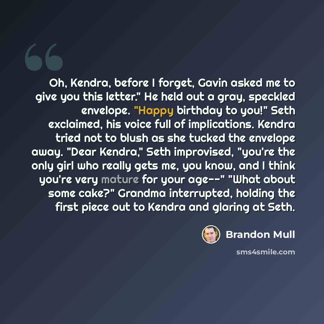 “Oh, Kendra, before I forget, Gavin asked me to give you this letter." He held out a gray, speckled envelope. "Happy birthday to you!" Seth exclaimed, his voice full of implications. Kendra tried not to blush as she tucked the envelope away. "Dear Kendra," Seth improvised, "you're the only girl who…” quote by Brandon Mull