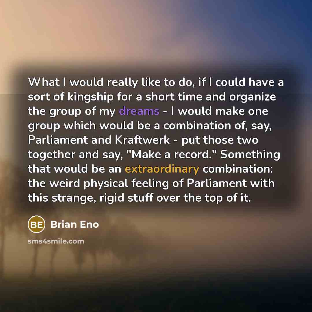 “What I would really like to do, if I could have a sort of kingship for a short time and organize the group of my dreams - I would make one group which would be a combination of, say, Parliament and Kraftwerk - put those two together and say, "Make a record." Something that would be an…” quote by Brian Eno