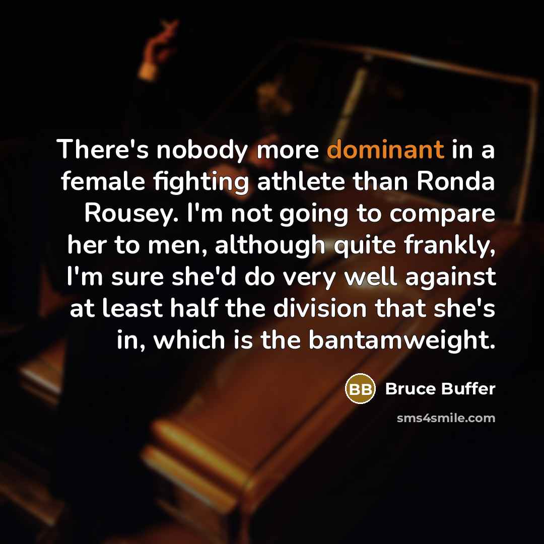 “There's nobody more dominant in a female fighting athlete than Ronda Rousey. I'm not going to compare her to men, although quite frankly, I'm sure she'd do very well against at least half the division that she's in, which is the bantamweight.” quote by Bruce Buffer