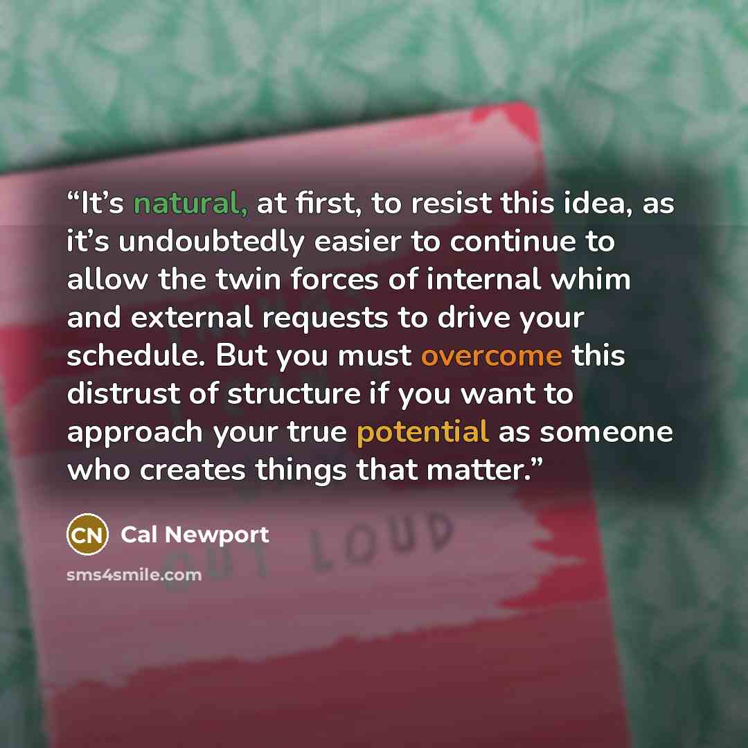 “It’s natural, at first, to resist this idea, as it’s undoubtedly easier to continue to allow the twin forces of internal whim and external requests to drive your schedule. But you must overcome this distrust of structure if you want to approach your true potential as someone who creates things…” quote by Cal Newport
