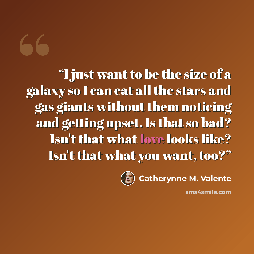 “I just want to be the size of a galaxy so I can eat all the stars and gas giants without them noticing and getting upset. Is that so bad? Isn't that what love looks like? Isn't that what you want, too?” quote by Catherynne M. Valente
