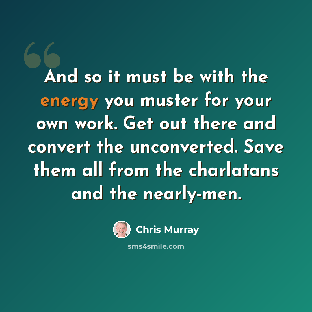 “And so it must be with the energy you muster for your own work. Get out there and convert the unconverted. Save them all from the charlatans and the nearly-men.” quote by Chris Murray
