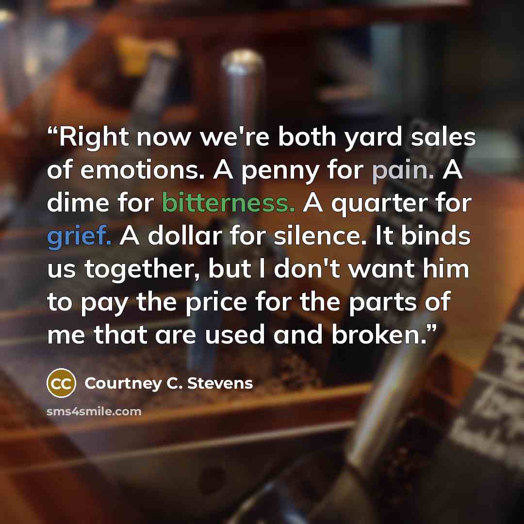 “Right now we're both yard sales of emotions. A penny for pain. A dime for bitterness. A quarter for grief. A dollar for silence. It binds us together, but I don't want him to pay the price for the parts of me that are used and broken.” quote by Courtney C. Stevens