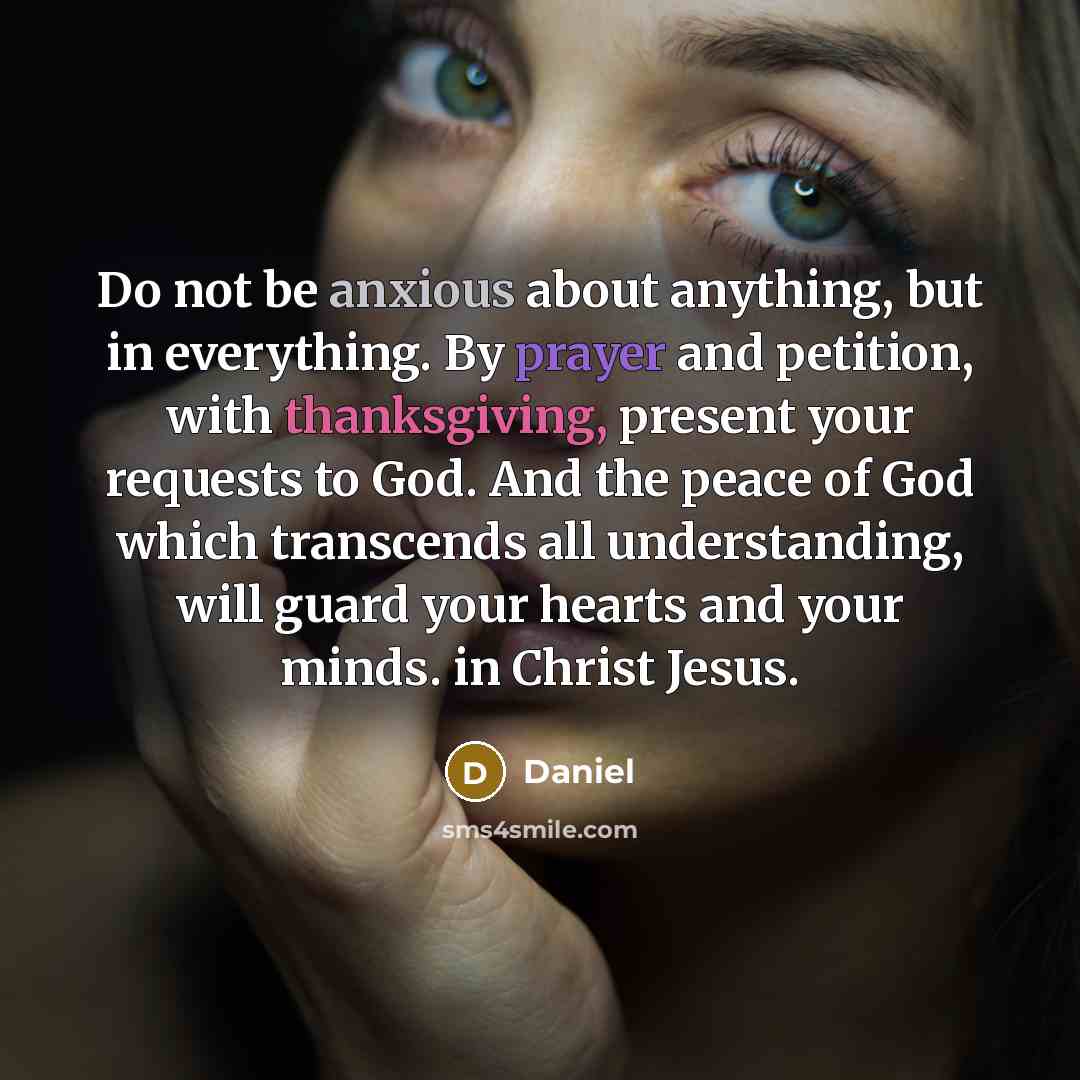 “Do not be anxious about anything, but in everything. By prayer and petition, with thanksgiving, present your requests to God. And the peace of God which transcends all understanding, will guard your hearts and your minds. in Christ Jesus.” quote by Daniel