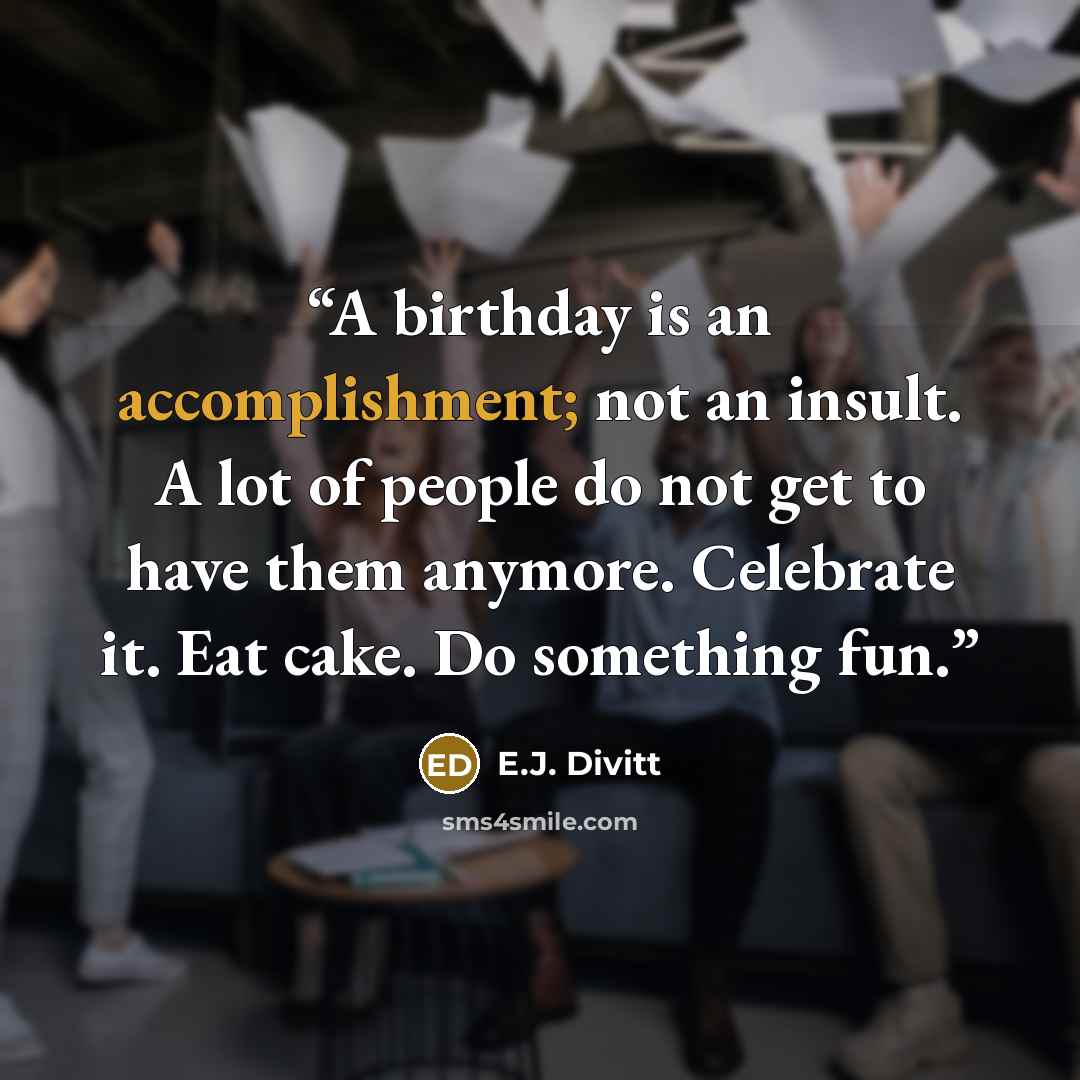 “A birthday is an accomplishment; not an insult. A lot of people do not get to have them anymore. Celebrate it. Eat cake. Do something fun.” quote by E.J. Divitt