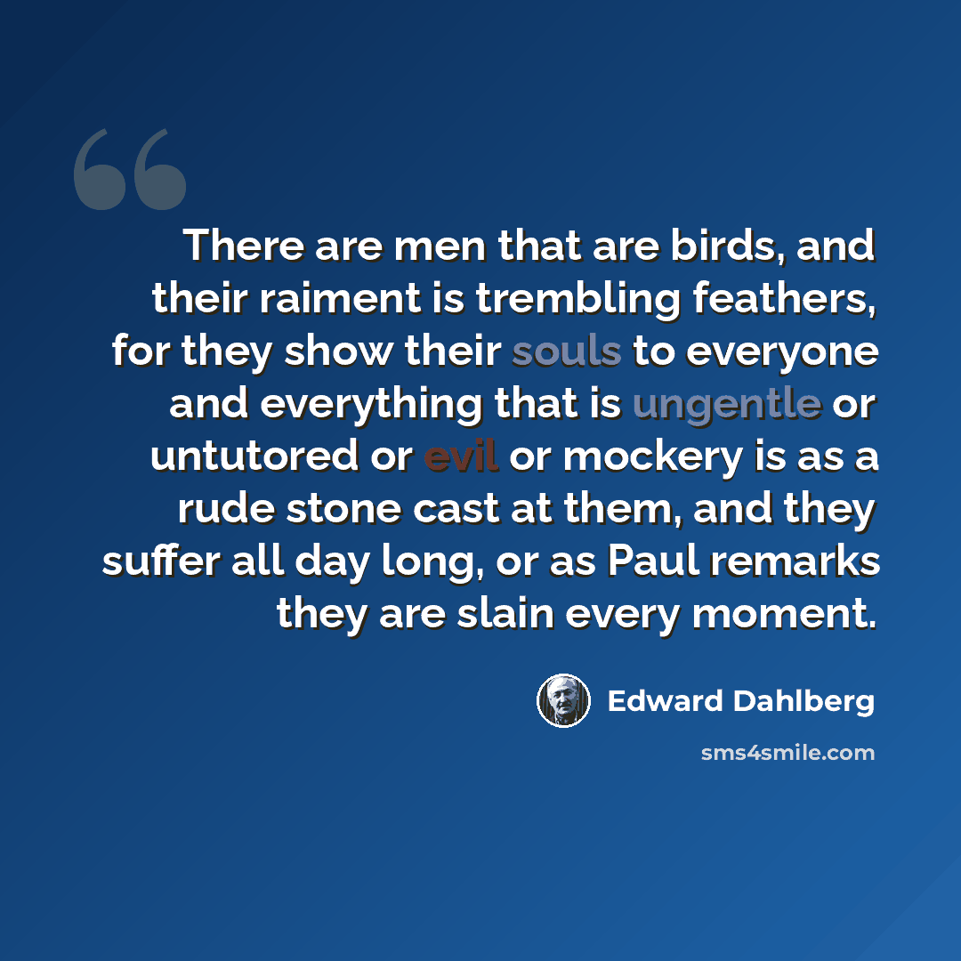 “There are men that are birds, and their raiment is trembling feathers, for they show their souls to everyone and everything that is ungentle or untutored or evil or mockery is as a rude stone cast at them, and they suffer all day long, or as Paul remarks they are slain every moment.” quote by Edward Dahlberg