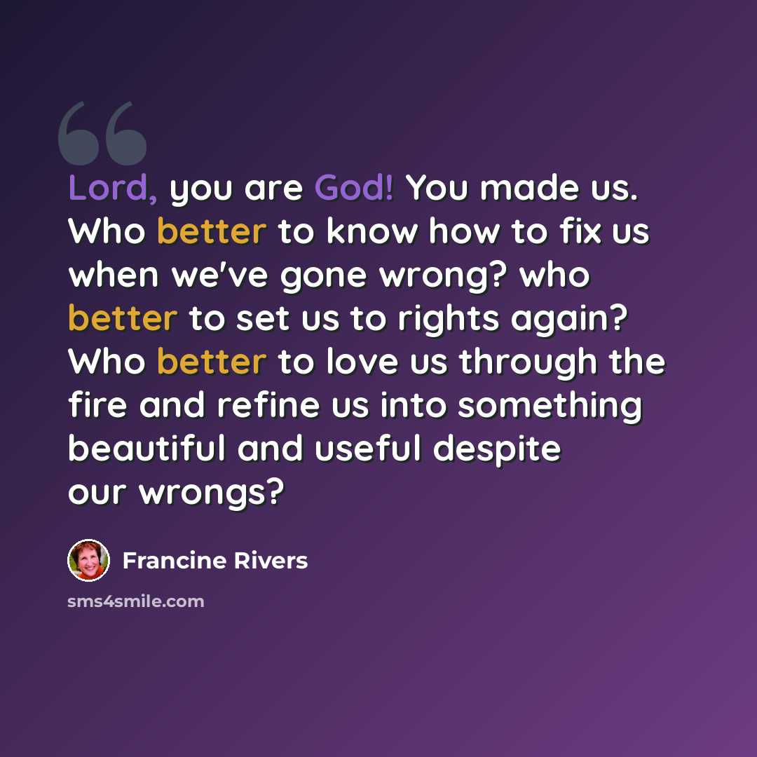 “Lord, you are God! You made us. Who better to know how to fix us when we've gone wrong? who better to set us to rights again? Who better to love us through the fire and refine us into something beautiful and useful despite our wrongs?” quote by Francine Rivers