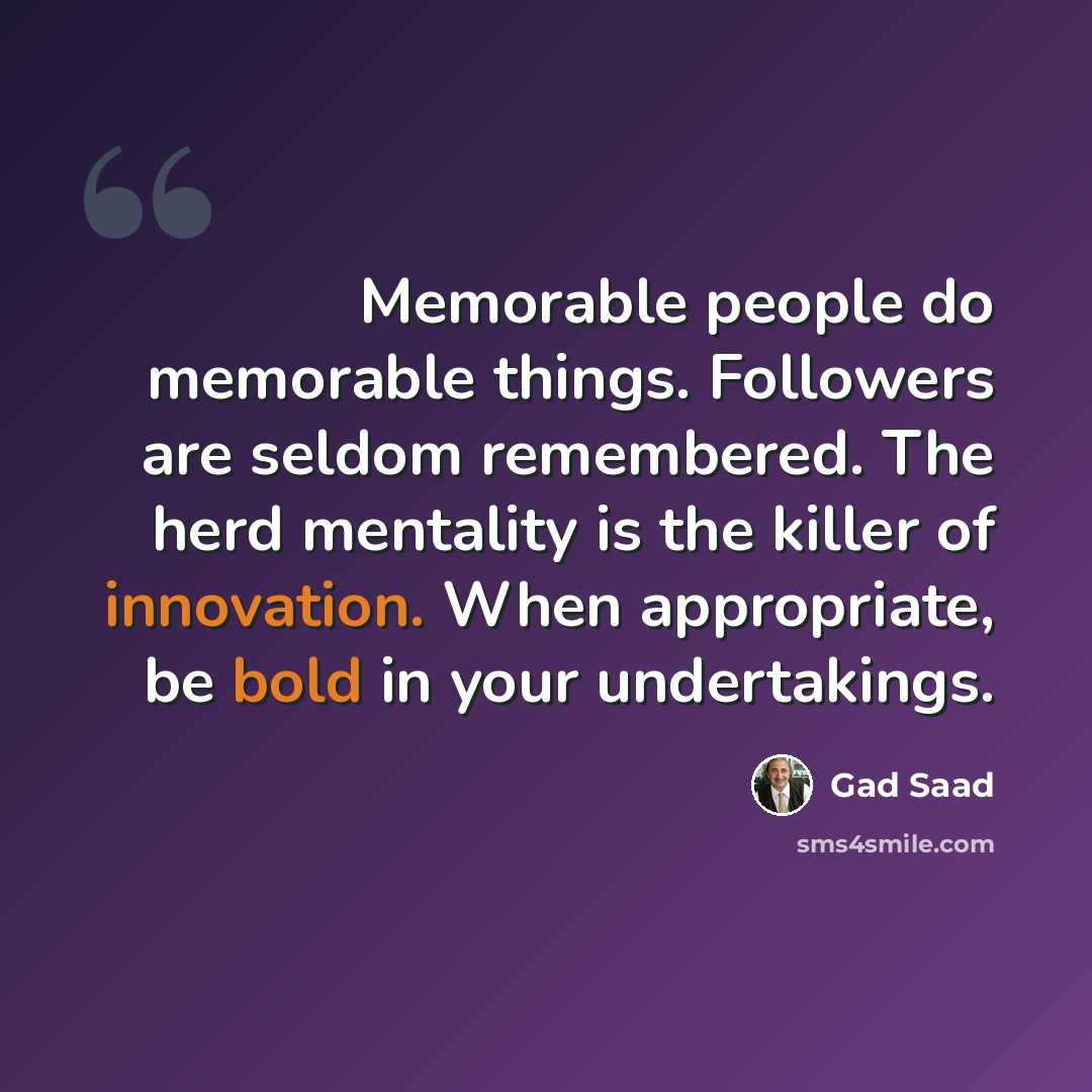 “Memorable people do memorable things. Followers are seldom remembered. The herd mentality is the killer of innovation. When appropriate, be bold in your undertakings.” quote by Gad Saad