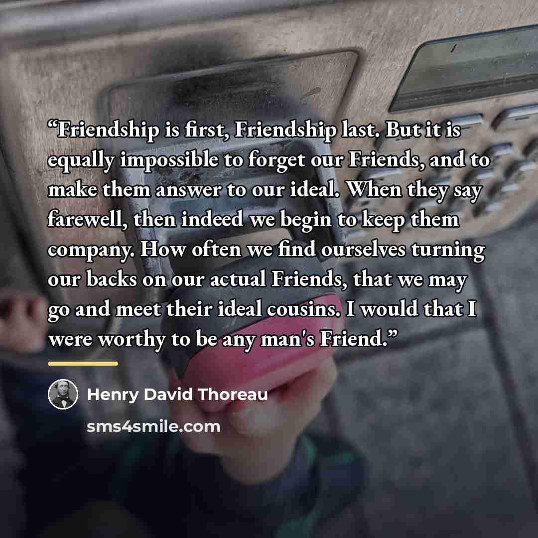 “Friendship is first, Friendship last. But it is equally impossible to forget our Friends, and to make them answer to our ideal. When they say farewell, then indeed we begin to keep them company. How often we find ourselves turning our backs on our actual Friends, that we may go and meet their…” quote by Henry David Thoreau