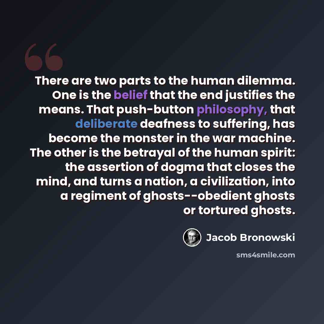 “There are two parts to the human dilemma. One is the belief that the end justifies the means. That push-button philosophy, that deliberate deafness to suffering, has become the monster in the war machine. The other is the betrayal of the human spirit: the assertion of dogma that closes the mind…” quote by Jacob Bronowski