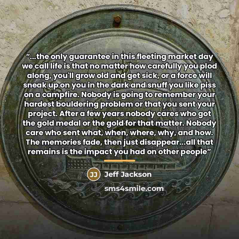 “...the only guarantee in this fleeting market day we call life is that no matter how carefully you plod along, you'll grow old and get sick, or a force will sneak up on you in the dark and snuff you like piss on a campfire. Nobody is going to remember your hardest bouldering problem or that you…” quote by Jeff Jackson