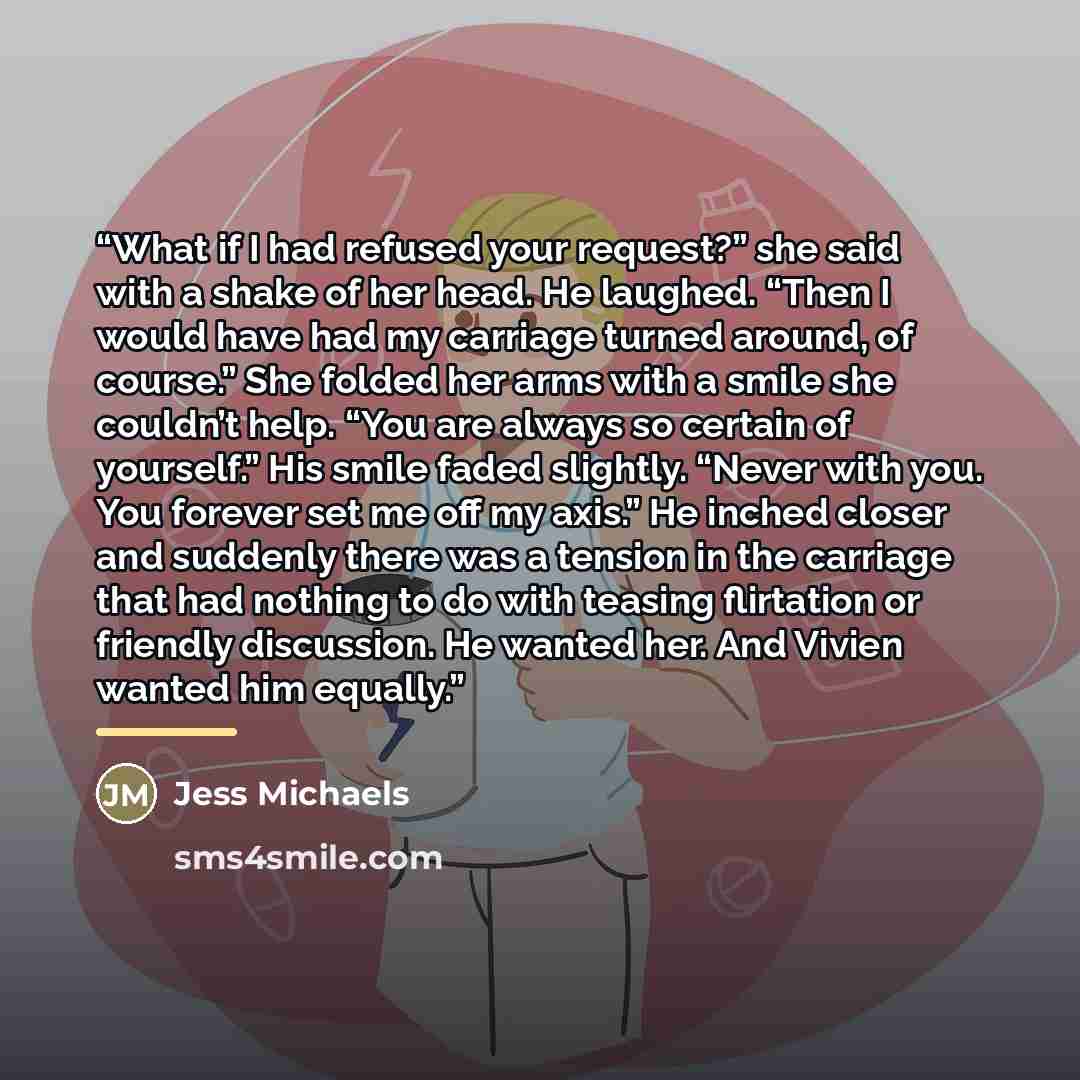 “What if I had refused your request?” she said with a shake of her head. He laughed. “Then I would have had my carriage turned around, of course.” She folded her arms with a smile she couldn’t help. “You are always so certain of yourself.” His smile faded slightly. “Never with you. You forever set…” quote by Jess Michaels