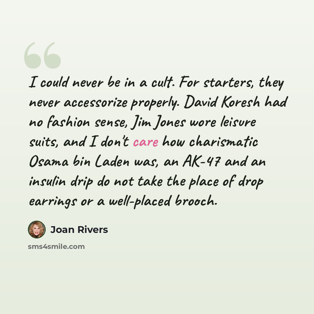 “I could never be in a cult. For starters, they never accessorize properly. David Koresh had no fashion sense, Jim Jones wore leisure suits, and I don't care how charismatic Osama bin Laden was, an AK-47 and an insulin drip do not take the place of drop earrings or a well-placed brooch.” quote by Joan Rivers