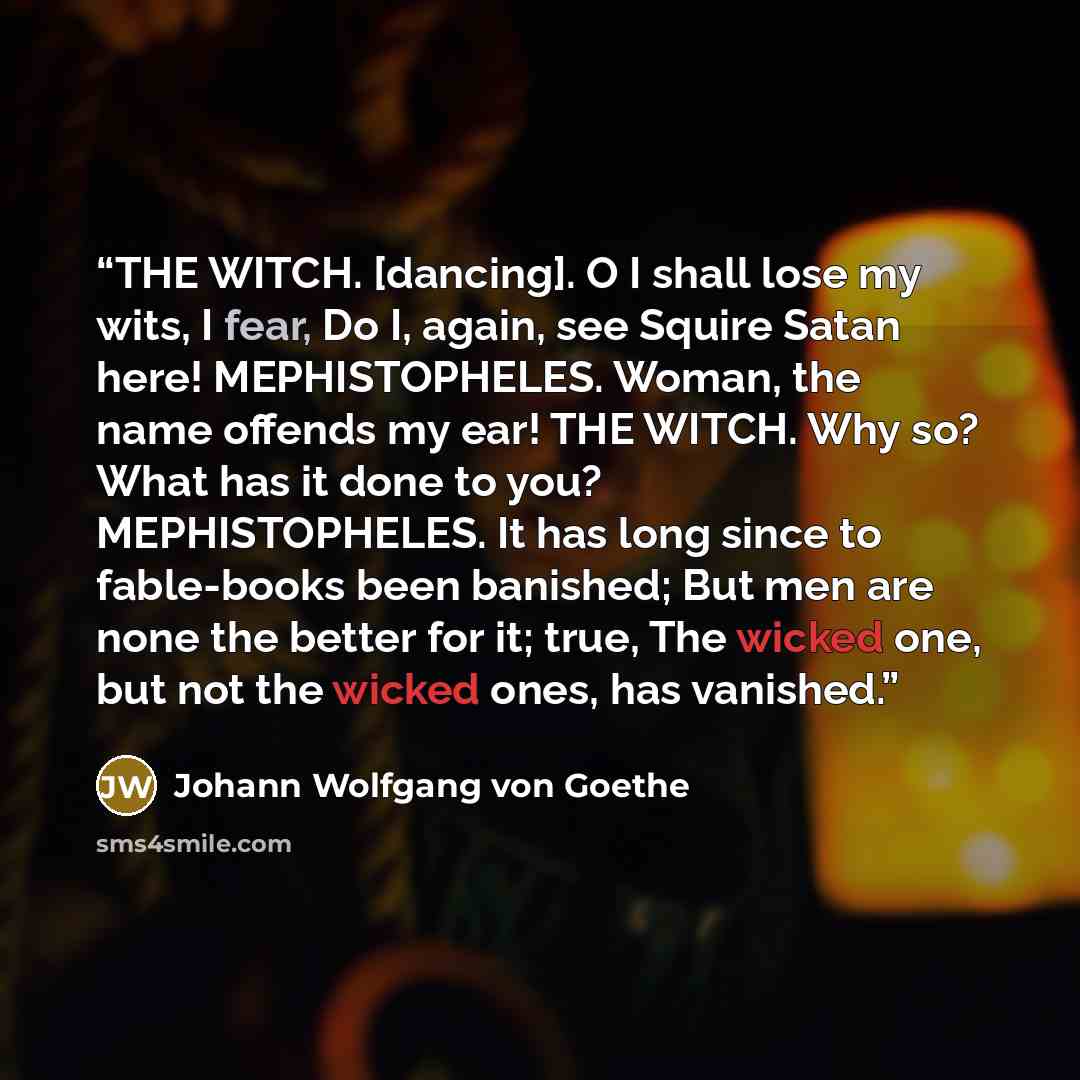 “THE WITCH. [dancing]. O I shall lose my wits, I fear, Do I, again, see Squire Satan here! MEPHISTOPHELES. Woman, the name offends my ear! THE WITCH. Why so? What has it done to you? MEPHISTOPHELES. It has long since to fable-books been banished; But men are none the better for it; true, The wicked…” quote by Johann Wolfgang von Goethe