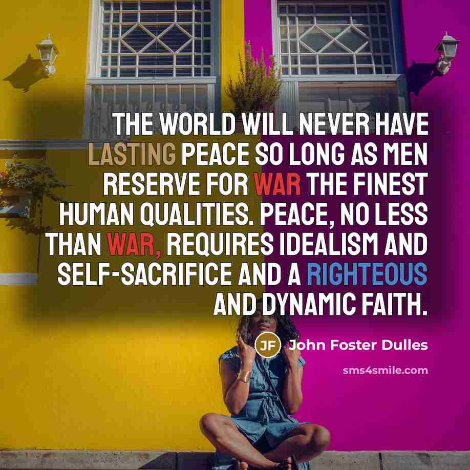 “The world will never have lasting peace so long as men reserve for war the finest human qualities. Peace, no less than war, requires idealism and self-sacrifice and a righteous and dynamic faith.” quote by John Foster Dulles