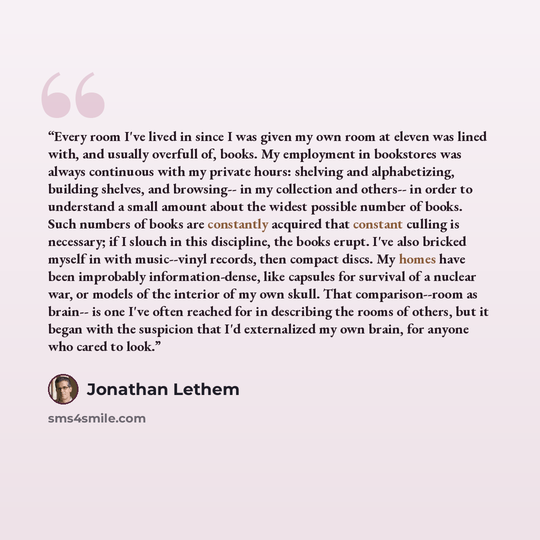 “Every room I've lived in since I was given my own room at eleven was lined with, and usually overfull of, books. My employment in bookstores was always continuous with my private hours: shelving and alphabetizing, building shelves, and browsing-- in my collection and others-- in order to…” quote by Jonathan Lethem