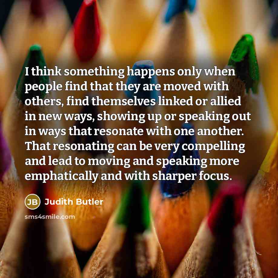 “I think something happens only when people find that they are moved with others, find themselves linked or allied in new ways, showing up or speaking out in ways that resonate with one another. That resonating can be very compelling and lead to moving and speaking more emphatically and with…” quote by Judith Butler