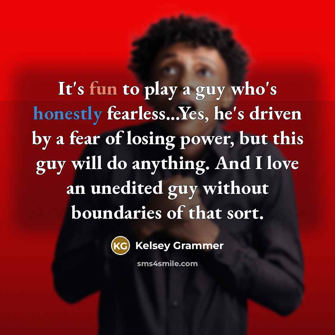 “It's fun to play a guy who's honestly fearless...Yes, he's driven by a fear of losing power, but this guy will do anything. And I love an unedited guy without boundaries of that sort.” quote by Kelsey Grammer