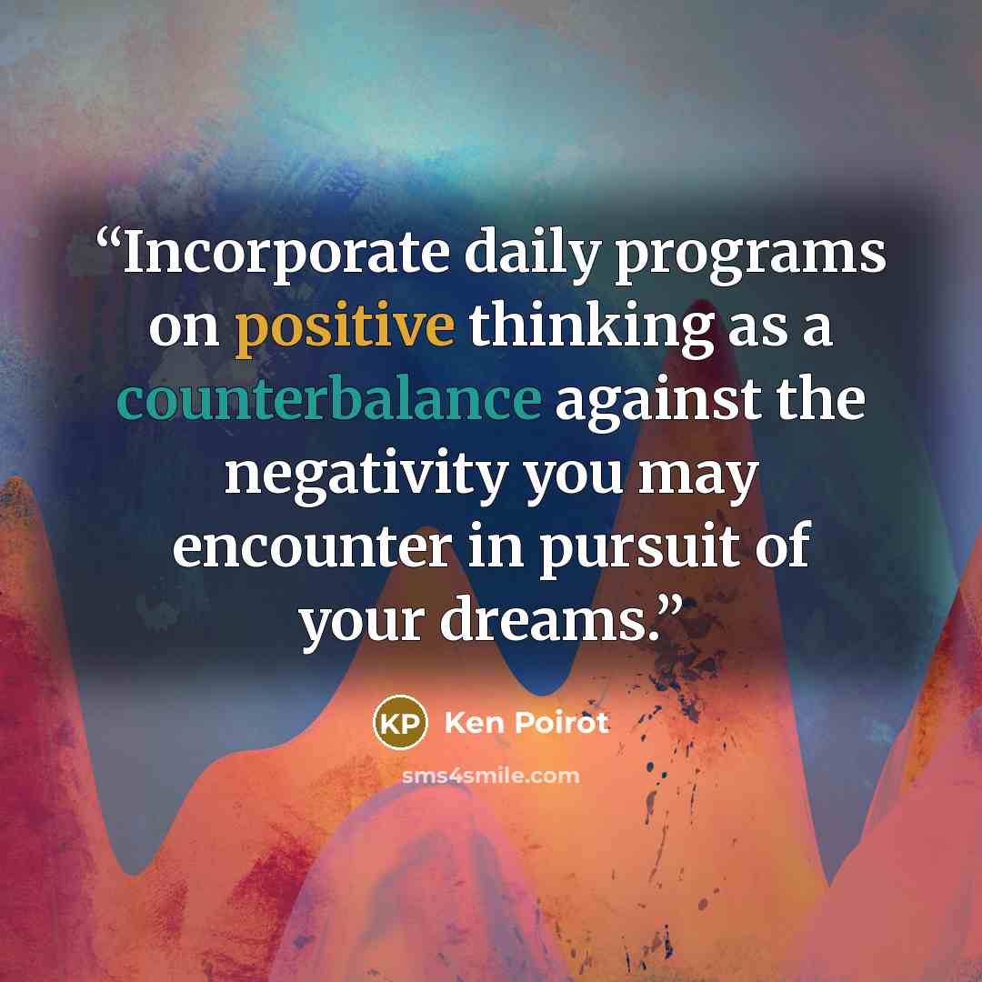 “Incorporate daily programs on positive thinking as a counterbalance against the negativity you may encounter in pursuit of your dreams.” quote by Ken Poirot