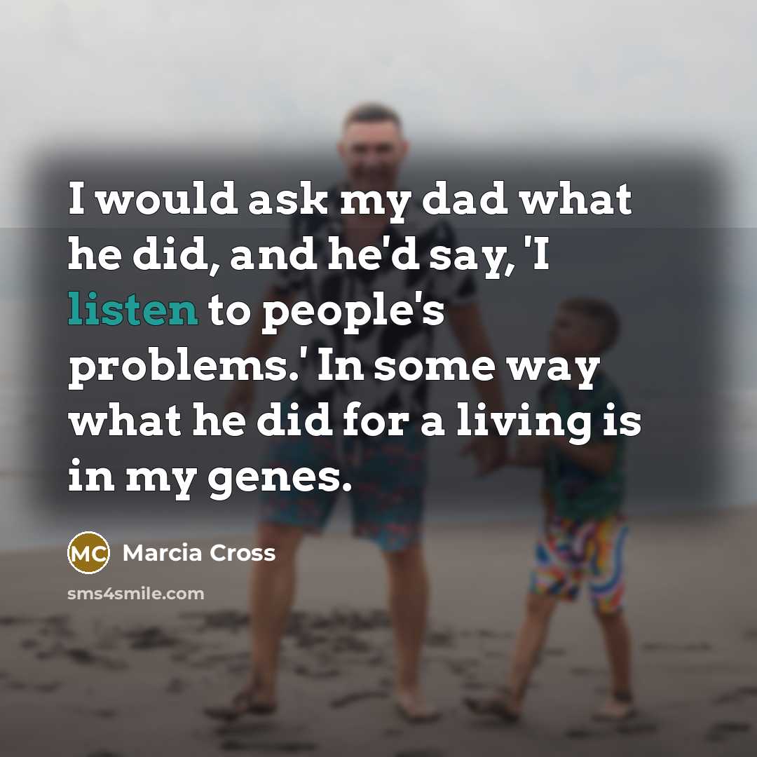 “I would ask my dad what he did, and he'd say, 'I listen to people's problems.' In some way what he did for a living is in my genes.” quote by Marcia Cross