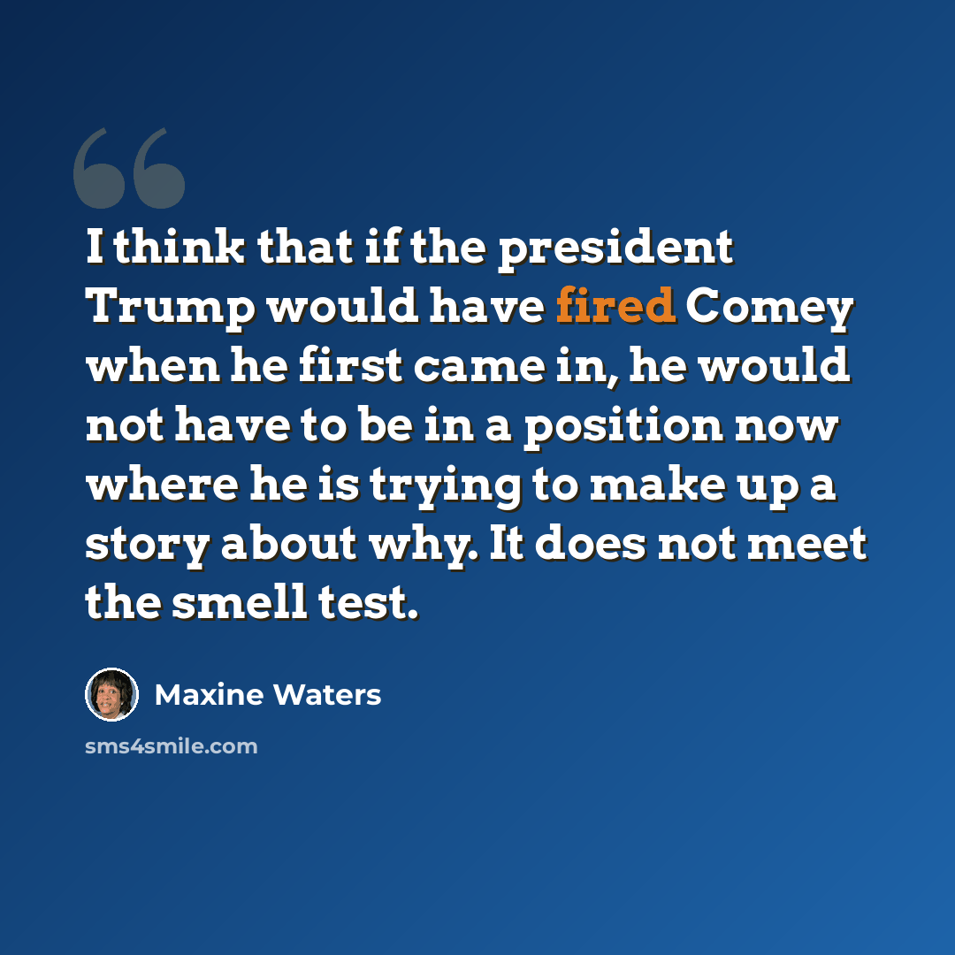 “I think that if the president Trump would have fired Comey when he first came in, he would not have to be in a position now where he is trying to make up a story about why. It does not meet the smell test.” quote by Maxine Waters
