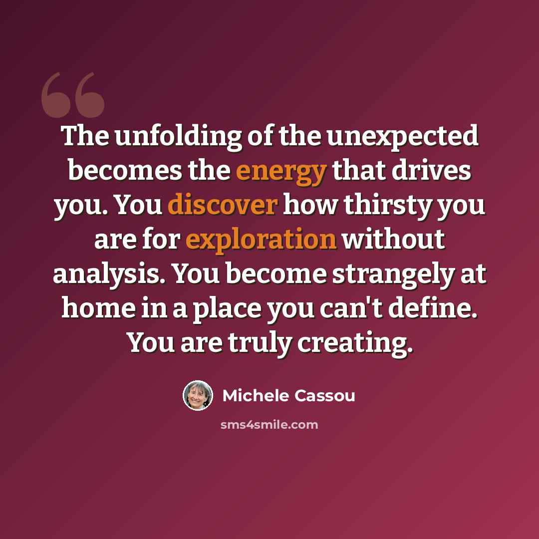 “The unfolding of the unexpected becomes the energy that drives you. You discover how thirsty you are for exploration without analysis. You become strangely at home in a place you can't define. You are truly creating.” quote by Michele Cassou