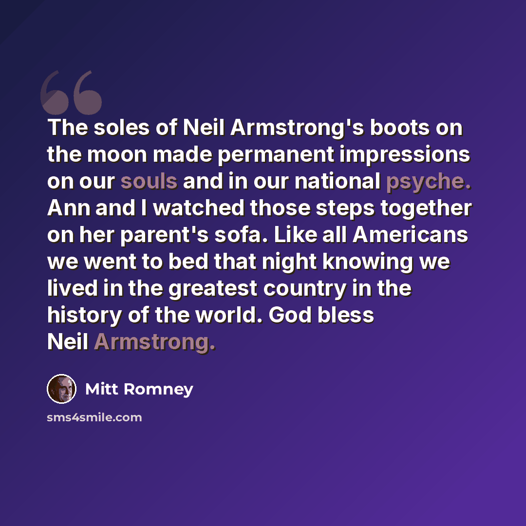 “The soles of Neil Armstrong's boots on the moon made permanent impressions on our souls and in our national psyche. Ann and I watched those steps together on her parent's sofa. Like all Americans we went to bed that night knowing we lived in the greatest country in the history of the world. God…” quote by Mitt Romney