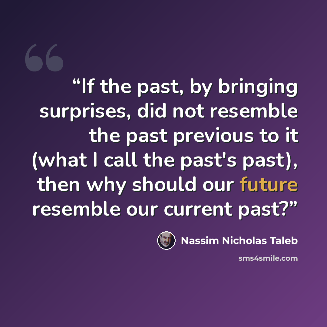 “If the past, by bringing surprises, did not resemble the past previous to it (what I call the past's past), then why should our future resemble our current past?” quote by Nassim Nicholas Taleb