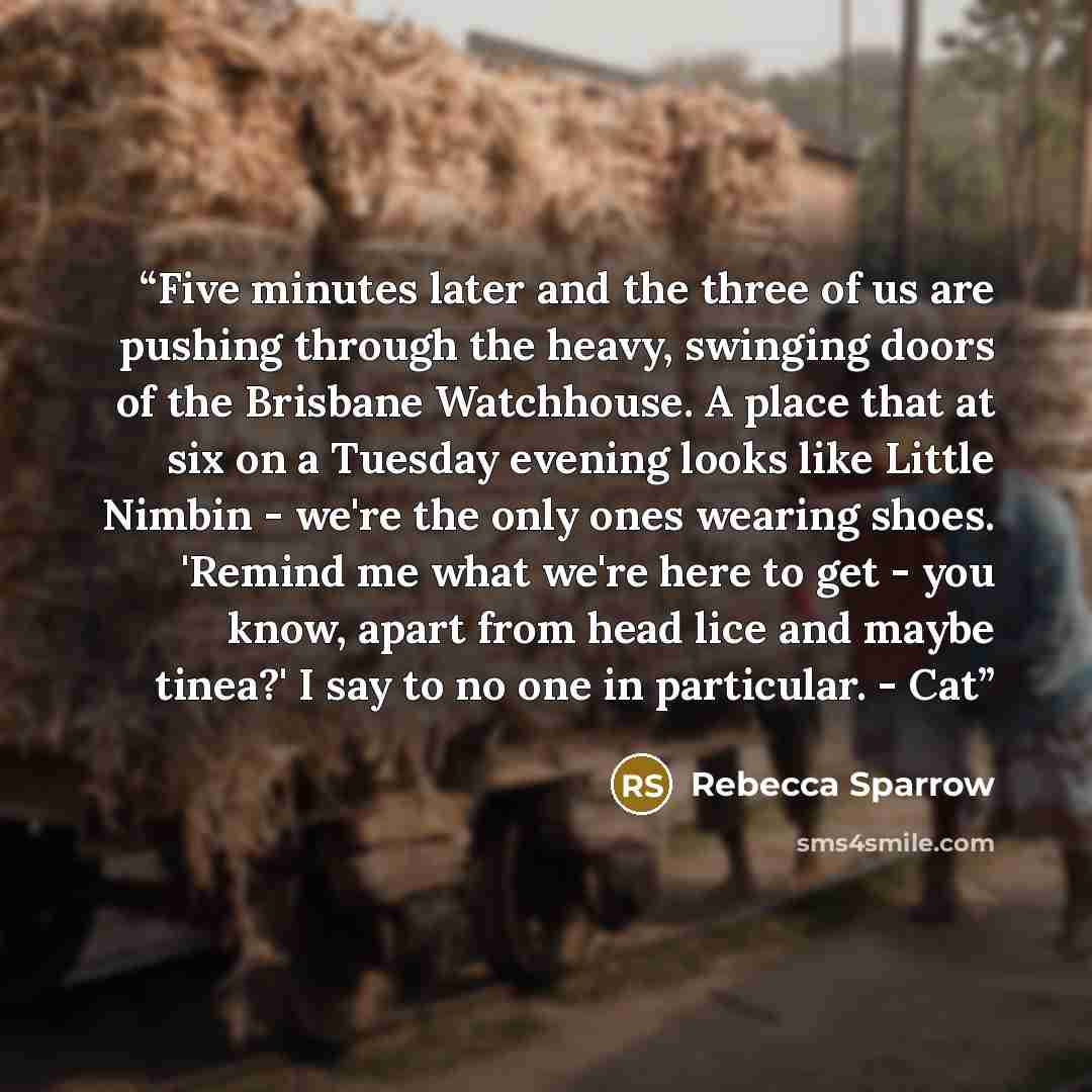 “Five minutes later and the three of us are pushing through the heavy, swinging doors of the Brisbane Watchhouse. A place that at six on a Tuesday evening looks like Little Nimbin - we're the only ones wearing shoes. 'Remind me what we're here to get - you know, apart from head lice and maybe…” quote by Rebecca Sparrow