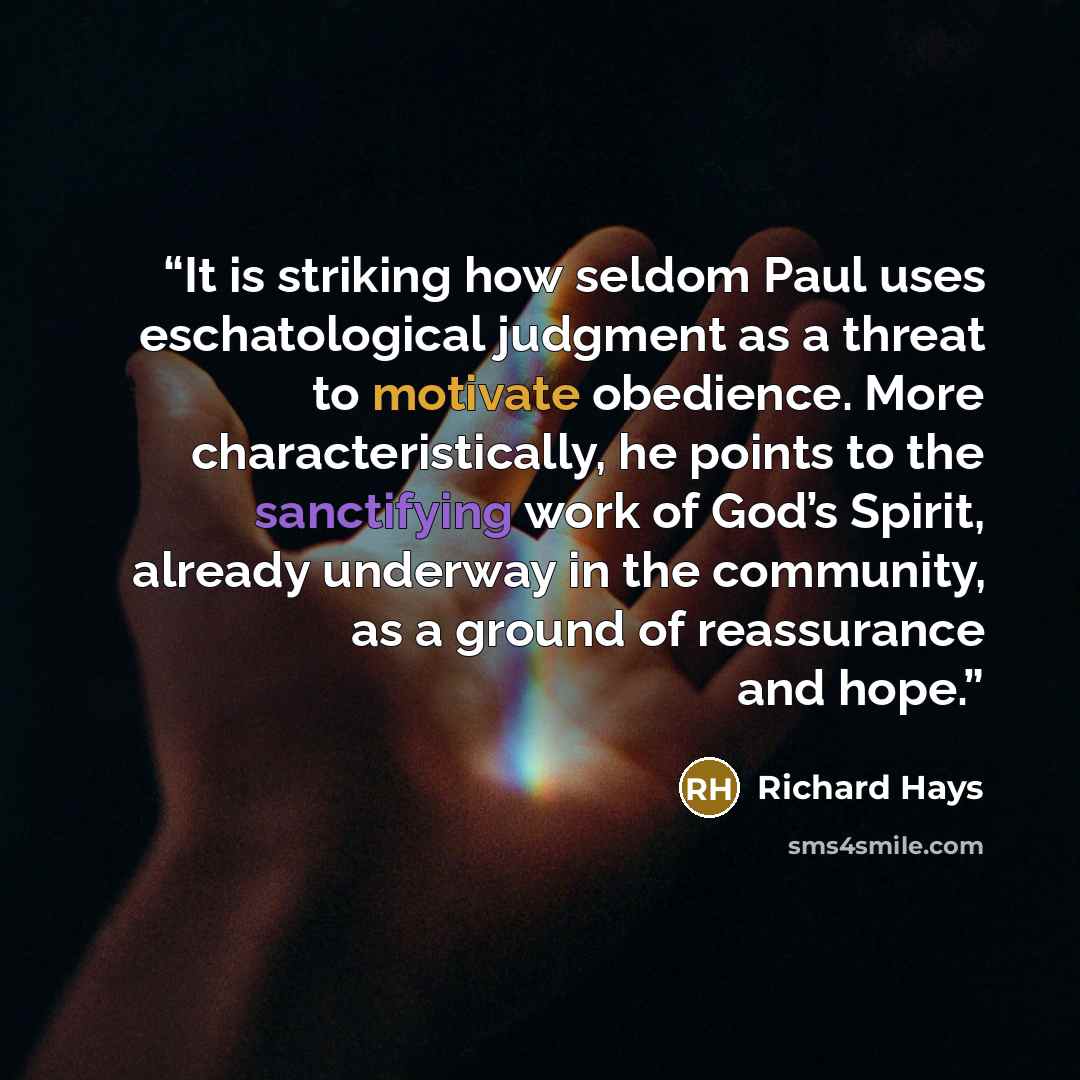 “It is striking how seldom Paul uses eschatological judgment as a threat to motivate obedience. More characteristically, he points to the sanctifying work of God’s Spirit, already underway in the community, as a ground of reassurance and hope.” quote by Richard Hays