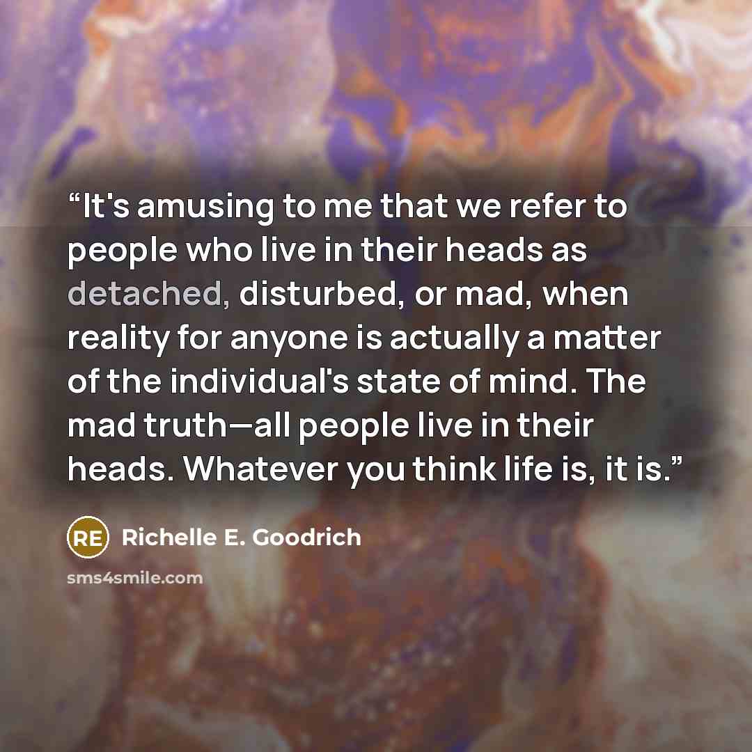 “It's amusing to me that we refer to people who live in their heads as detached, disturbed, or mad, when reality for anyone is actually a matter of the individual's state of mind. The mad truth—all people live in their heads. Whatever you think life is, it is.” quote by Richelle E. Goodrich