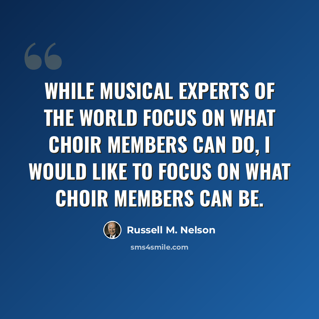 “While musical experts of the world focus on what choir members can do, I would like to focus on what choir members can be.” quote by Russell M. Nelson