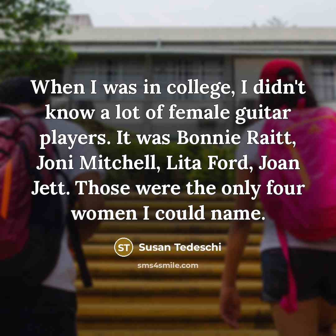 “When I was in college, I didn't know a lot of female guitar players. It was Bonnie Raitt, Joni Mitchell, Lita Ford, Joan Jett. Those were the only four women I could name.” quote by Susan Tedeschi