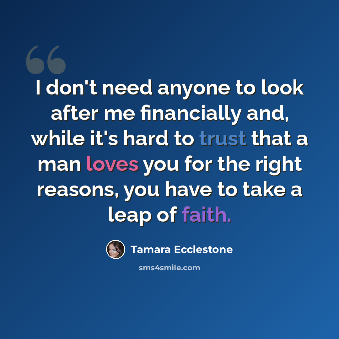 “I don't need anyone to look after me financially and, while it's hard to trust that a man loves you for the right reasons, you have to take a leap of faith.” quote by Tamara Ecclestone