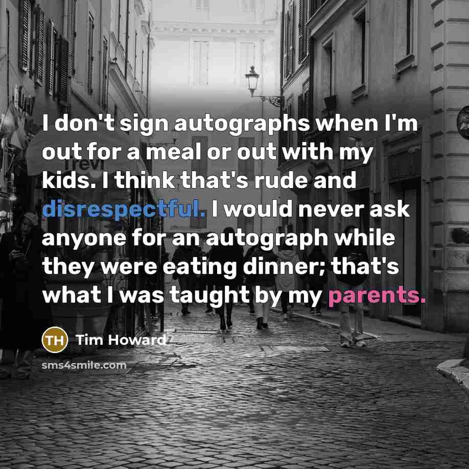 “I don't sign autographs when I'm out for a meal or out with my kids. I think that's rude and disrespectful. I would never ask anyone for an autograph while they were eating dinner; that's what I was taught by my parents.” quote by Tim Howard