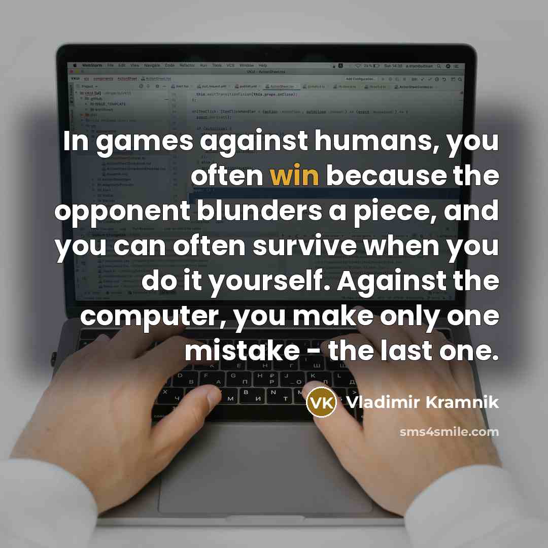 “In games against humans, you often win because the opponent blunders a piece, and you can often survive when you do it yourself. Against the computer, you make only one mistake - the last one.” quote by Vladimir Kramnik