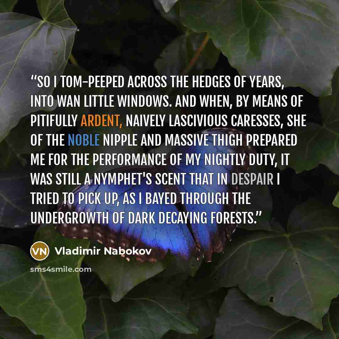 “So I tom-peeped across the hedges of years, into wan little windows. And when, by means of pitifully ardent, naively lascivious caresses, she of the noble nipple and massive thigh prepared me for the performance of my nightly duty, it was still a nymphet's scent that in despair I tried to pick up…” quote by Vladimir Nabokov