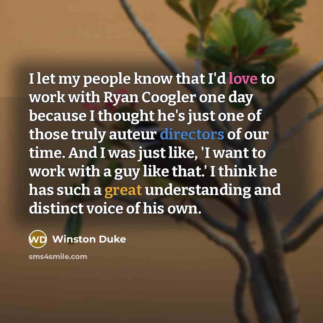 “I let my people know that I'd love to work with Ryan Coogler one day because I thought he's just one of those truly auteur directors of our time. And I was just like, 'I want to work with a guy like that.' I think he has such a great understanding and distinct voice of his own.” quote by Winston Duke
